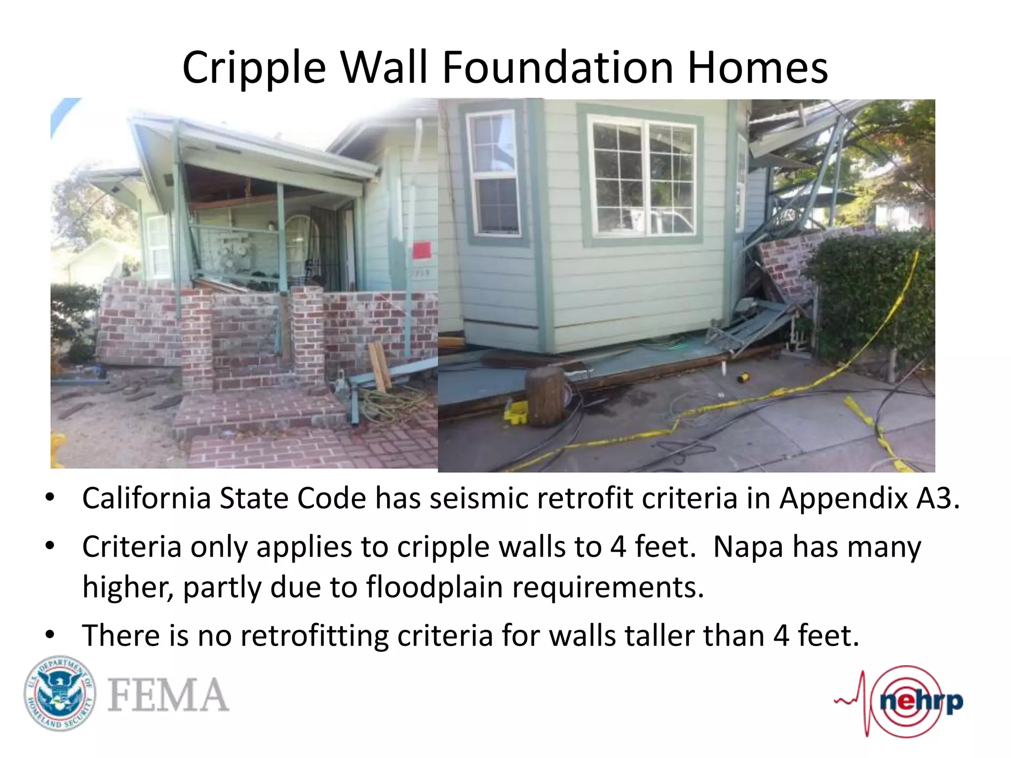 Cripple Wall Foundation Homes
• California State Code has seismic retrofit criteria in Appendix A3.
• Criteria only applies to cripple walls to 4 feet. Napa has many
higher, partly due to floodplain requirements.
• There is no retrofitting criteria for walls taller than 4 feet.
 