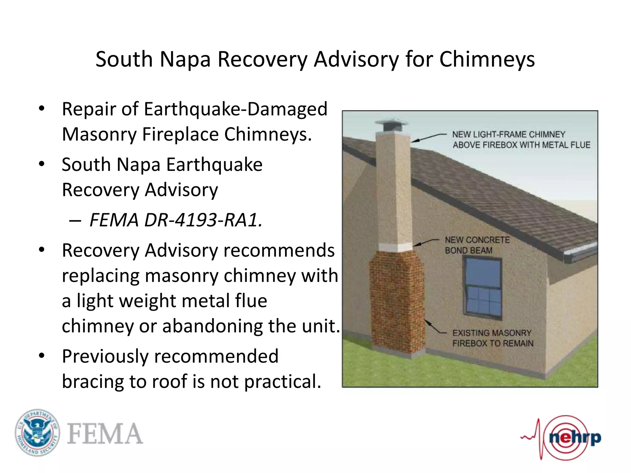 South Napa Recovery Advisory for Chimneys
• Repair of Earthquake-Damaged
Masonry Fireplace Chimneys.
• South Napa Earthquake
Recovery Advisory
– FEMA DR-4193-RA1.
• Recovery Advisory recommends
replacing masonry chimney with
a light weight metal flue
chimney or abandoning the unit.
• Previously recommended
bracing to roof is not practical.
 