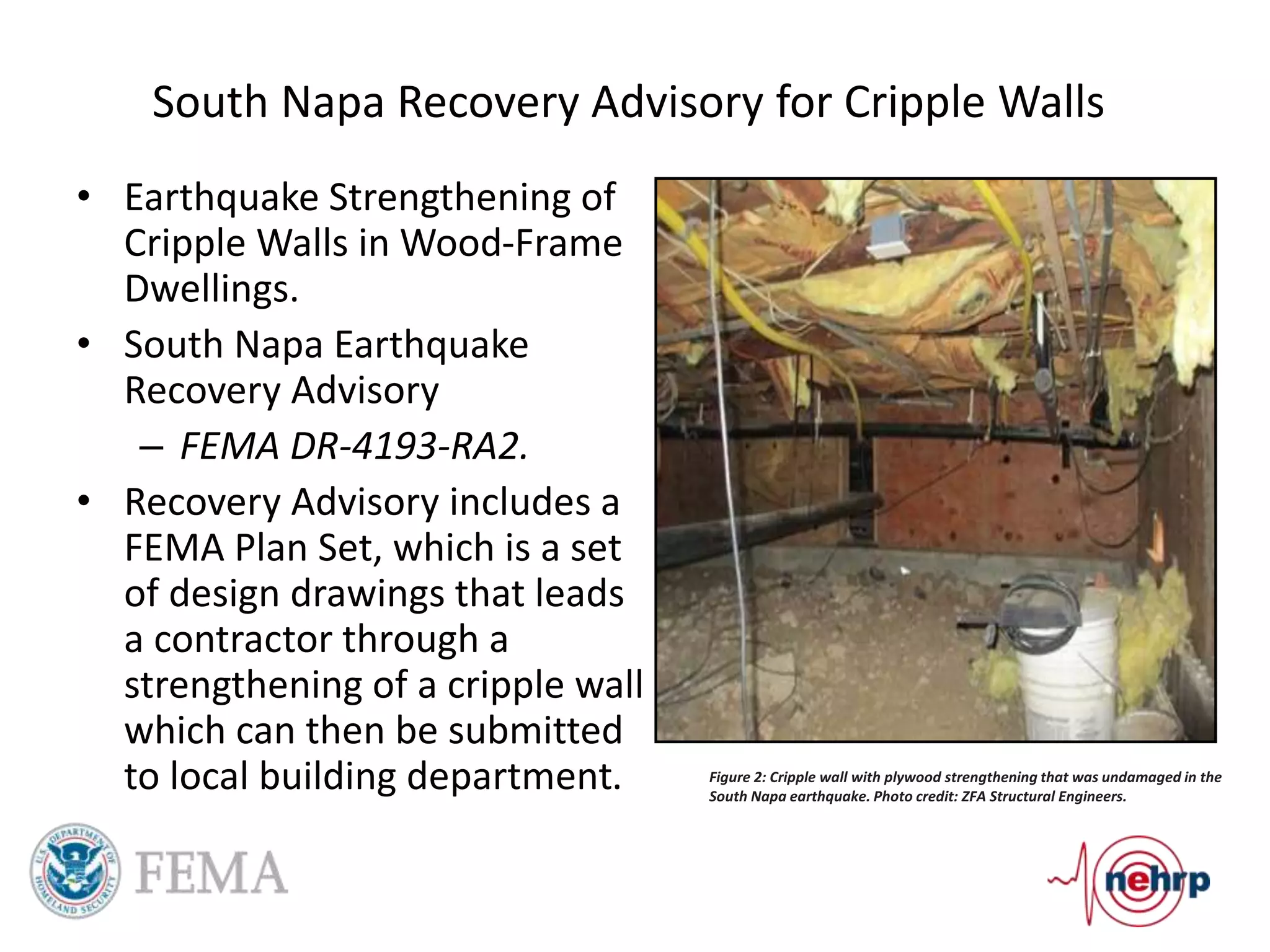 South Napa Recovery Advisory for Cripple Walls
Figure 2: Cripple wall with plywood strengthening that was undamaged in the
South Napa earthquake. Photo credit: ZFA Structural Engineers.
• Earthquake Strengthening of
Cripple Walls in Wood-Frame
Dwellings.
• South Napa Earthquake
Recovery Advisory
– FEMA DR-4193-RA2.
• Recovery Advisory includes a
FEMA Plan Set, which is a set
of design drawings that leads
a contractor through a
strengthening of a cripple wall
which can then be submitted
to local building department.
 