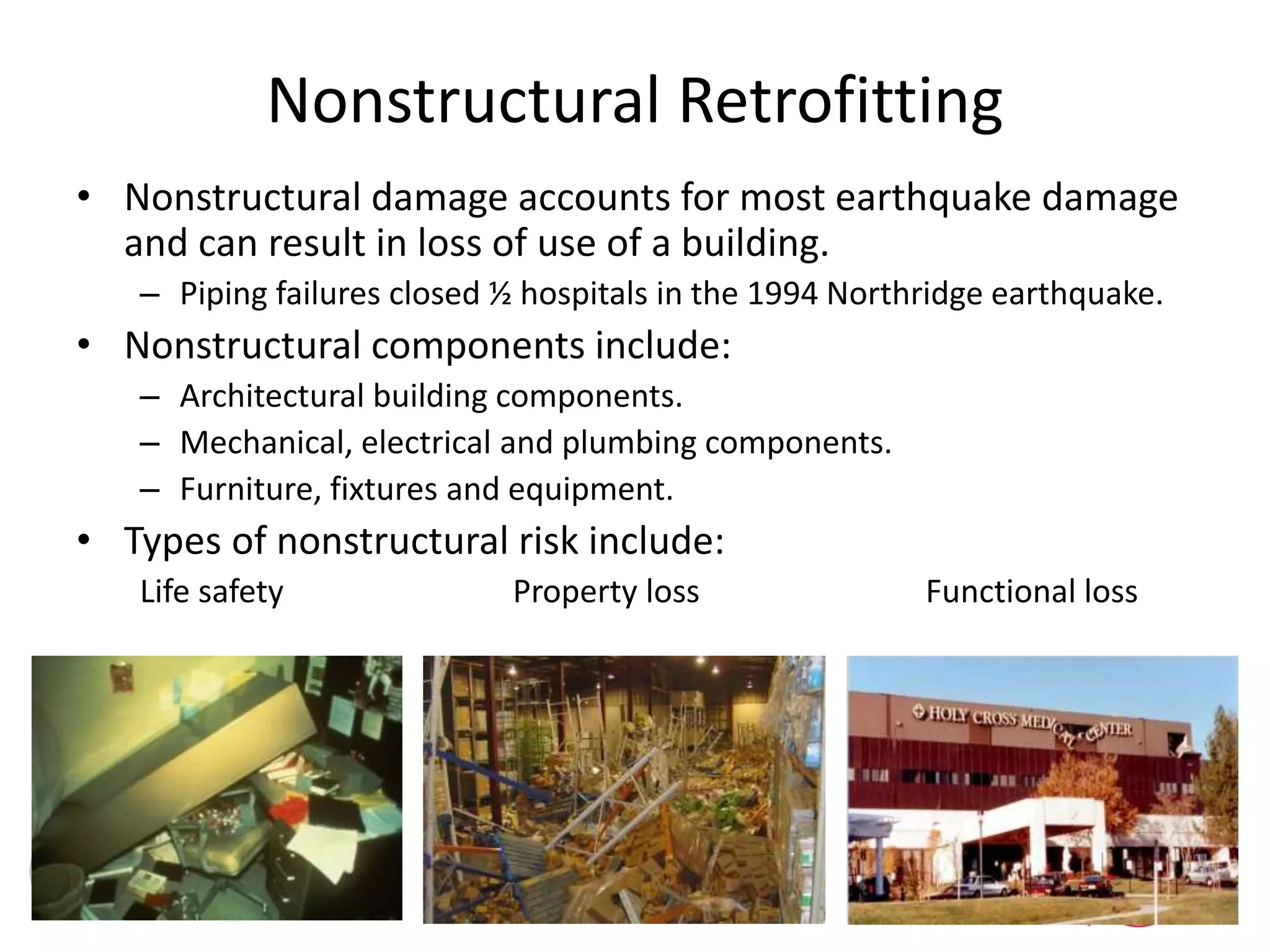 Nonstructural Retrofitting
• Nonstructural damage accounts for most earthquake damage
and can result in loss of use of a building.
– Piping failures closed ½ hospitals in the 1994 Northridge earthquake.
• Nonstructural components include:
– Architectural building components.
– Mechanical, electrical and plumbing components.
– Furniture, fixtures and equipment.
• Types of nonstructural risk include:
Life safety Property loss Functional loss
 