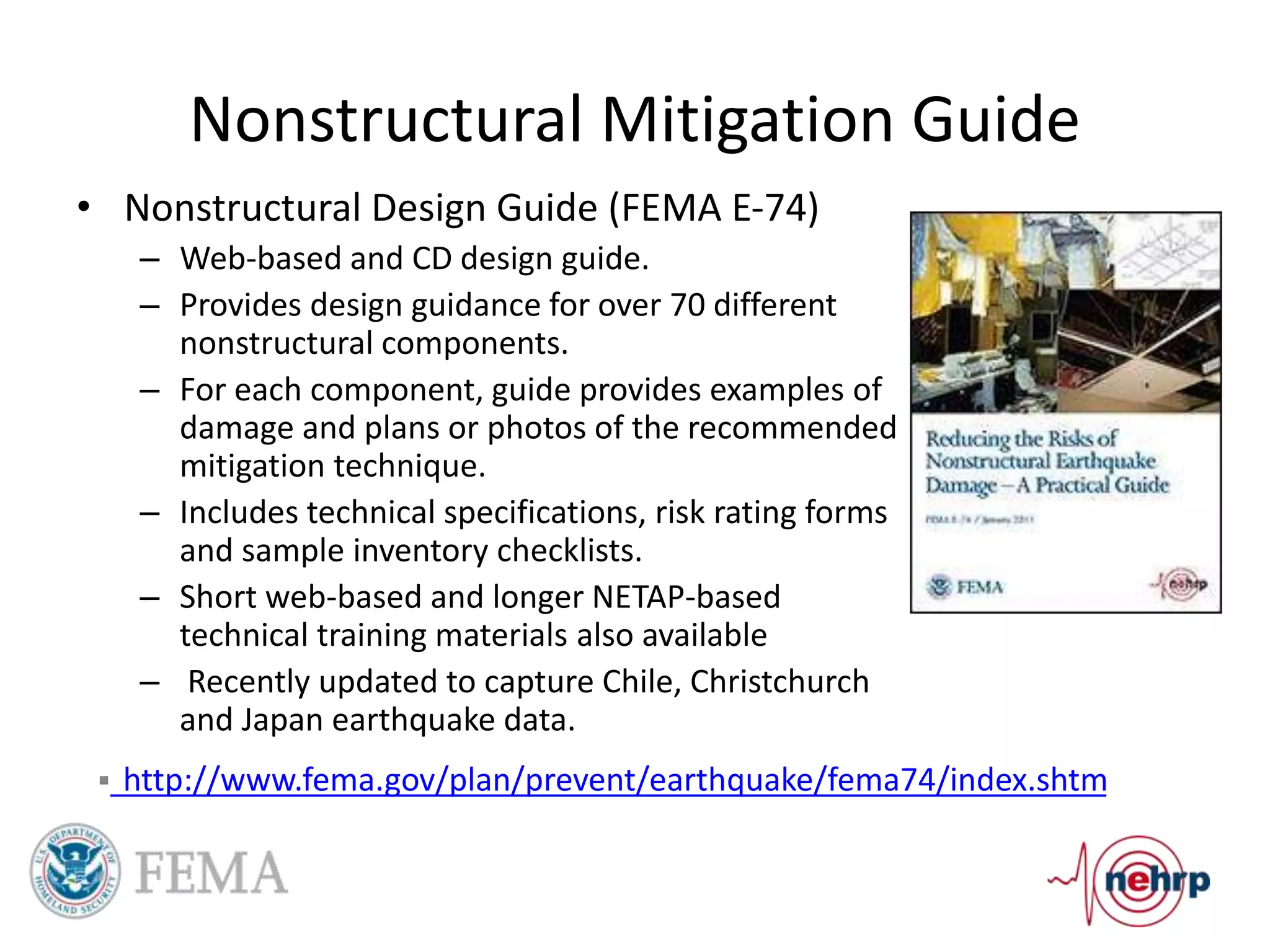 Nonstructural Mitigation Guide
• Nonstructural Design Guide (FEMA E-74)
– Web-based and CD design guide.
– Provides design guidance for over 70 different
nonstructural components.
– For each component, guide provides examples of
damage and plans or photos of the recommended
mitigation technique.
– Includes technical specifications, risk rating forms
and sample inventory checklists.
– Short web-based and longer NETAP-based
technical training materials also available
– Recently updated to capture Chile, Christchurch
and Japan earthquake data.
 http://www.fema.gov/plan/prevent/earthquake/fema74/index.shtm
 