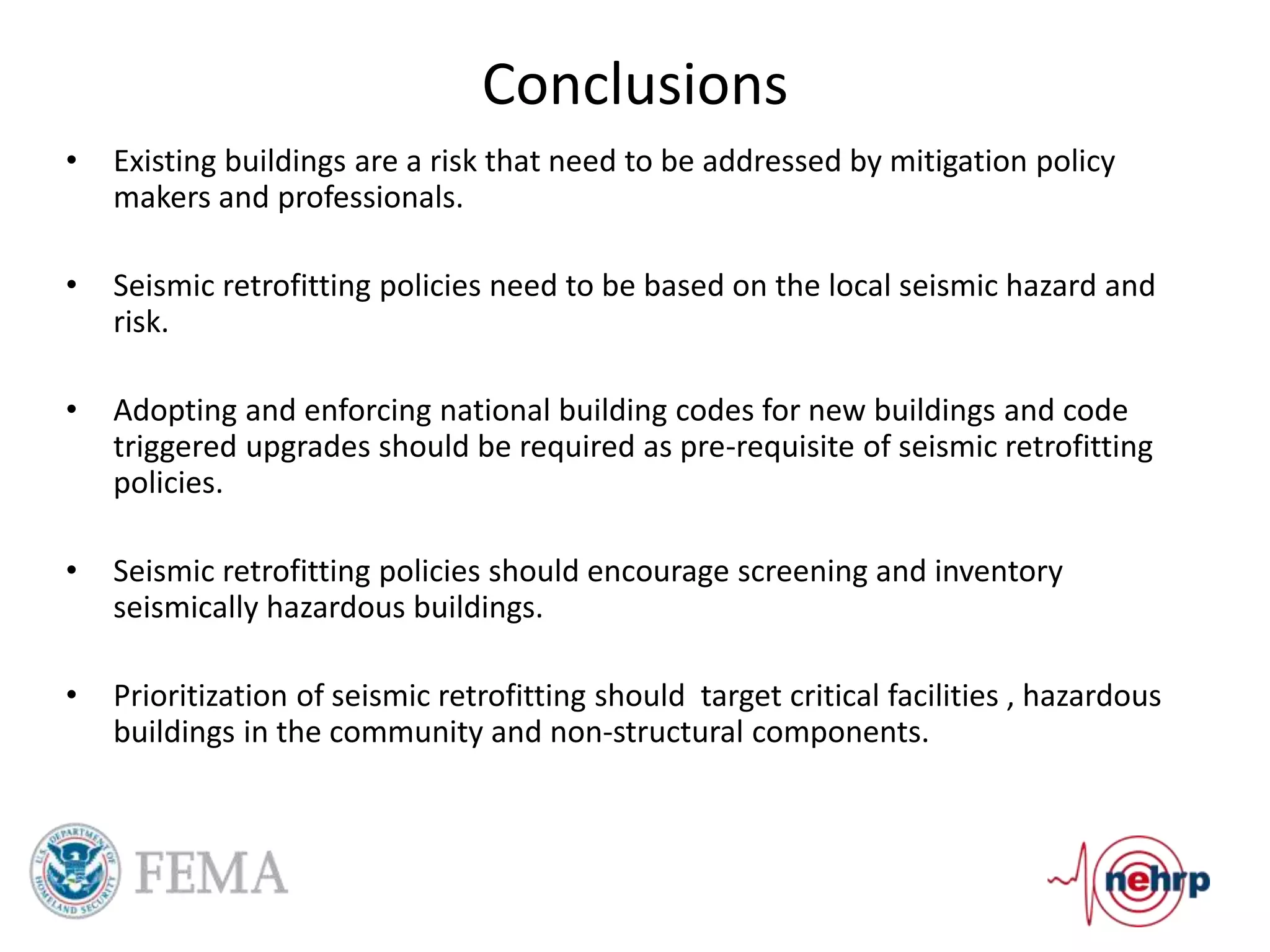 Conclusions
• Existing buildings are a risk that need to be addressed by mitigation policy
makers and professionals.
• Seismic retrofitting policies need to be based on the local seismic hazard and
risk.
• Adopting and enforcing national building codes for new buildings and code
triggered upgrades should be required as pre-requisite of seismic retrofitting
policies.
• Seismic retrofitting policies should encourage screening and inventory
seismically hazardous buildings.
• Prioritization of seismic retrofitting should target critical facilities , hazardous
buildings in the community and non-structural components.
 