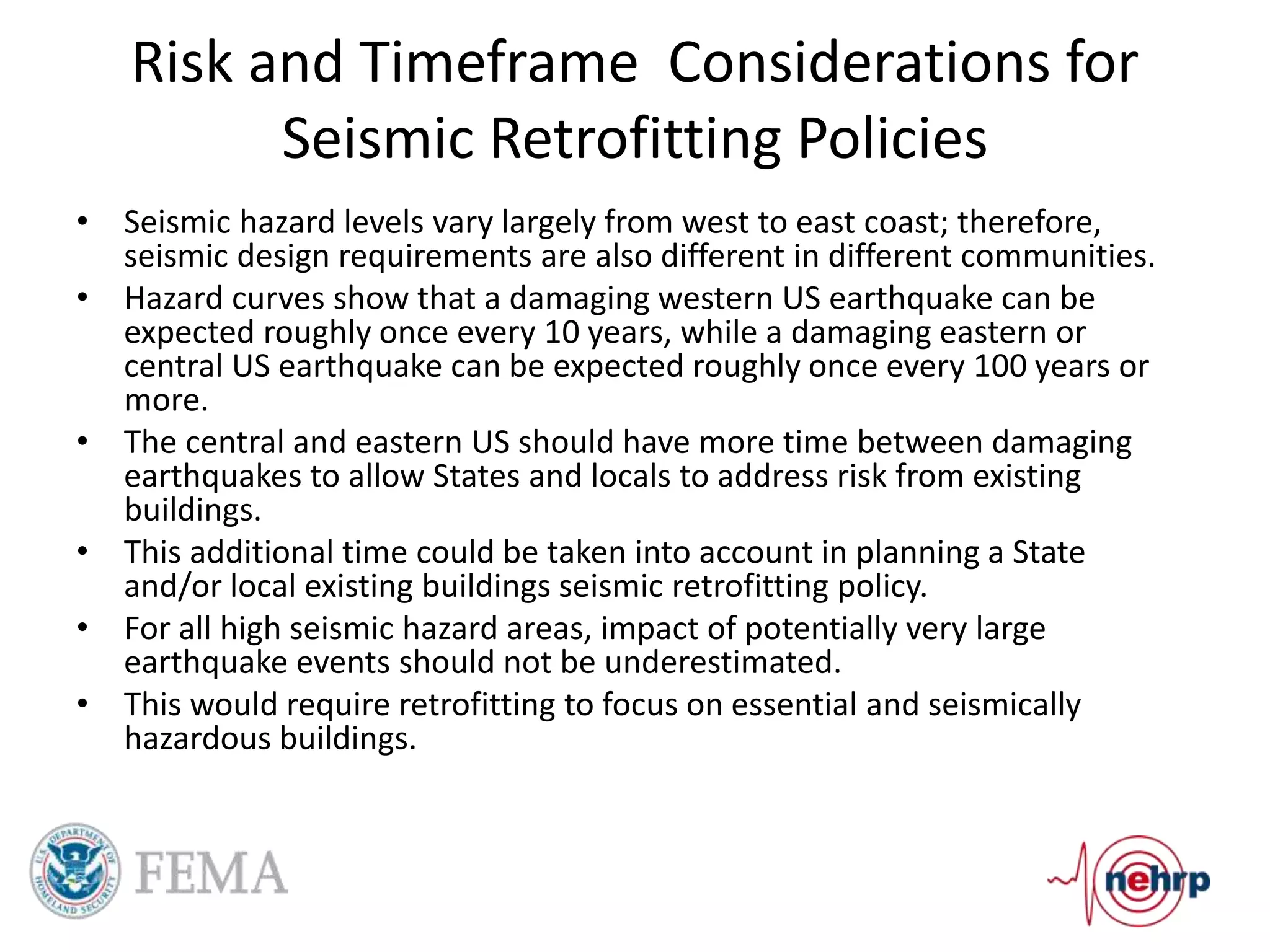 Risk and Timeframe Considerations for
Seismic Retrofitting Policies
• Seismic hazard levels vary largely from west to east coast; therefore,
seismic design requirements are also different in different communities.
• Hazard curves show that a damaging western US earthquake can be
expected roughly once every 10 years, while a damaging eastern or
central US earthquake can be expected roughly once every 100 years or
more.
• The central and eastern US should have more time between damaging
earthquakes to allow States and locals to address risk from existing
buildings.
• This additional time could be taken into account in planning a State
and/or local existing buildings seismic retrofitting policy.
• For all high seismic hazard areas, impact of potentially very large
earthquake events should not be underestimated.
• This would require retrofitting to focus on essential and seismically
hazardous buildings.
 