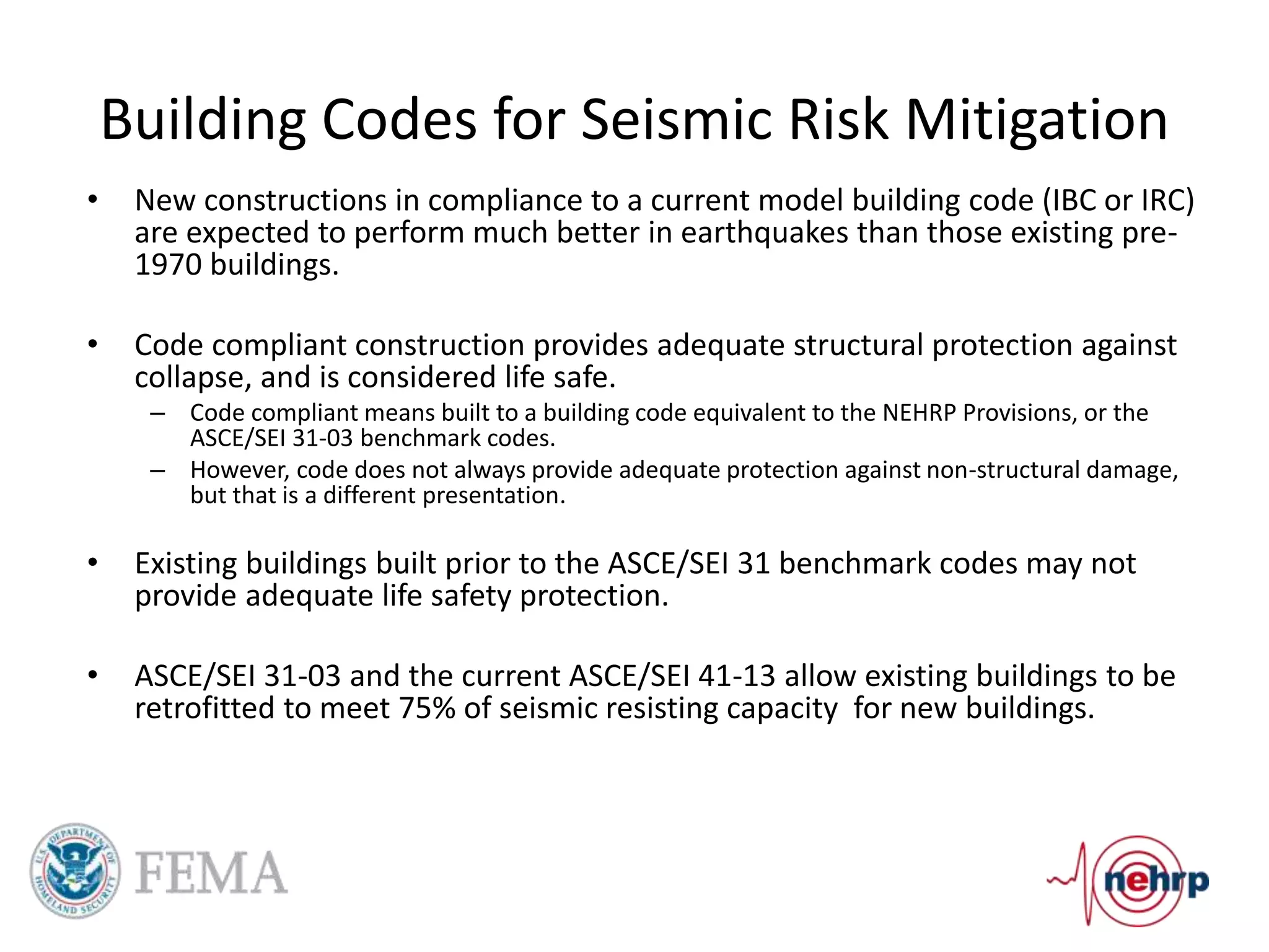 Building Codes for Seismic Risk Mitigation
• New constructions in compliance to a current model building code (IBC or IRC)
are expected to perform much better in earthquakes than those existing pre-
1970 buildings.
• Code compliant construction provides adequate structural protection against
collapse, and is considered life safe.
– Code compliant means built to a building code equivalent to the NEHRP Provisions, or the
ASCE/SEI 31-03 benchmark codes.
– However, code does not always provide adequate protection against non-structural damage,
but that is a different presentation.
• Existing buildings built prior to the ASCE/SEI 31 benchmark codes may not
provide adequate life safety protection.
• ASCE/SEI 31-03 and the current ASCE/SEI 41-13 allow existing buildings to be
retrofitted to meet 75% of seismic resisting capacity for new buildings.
 