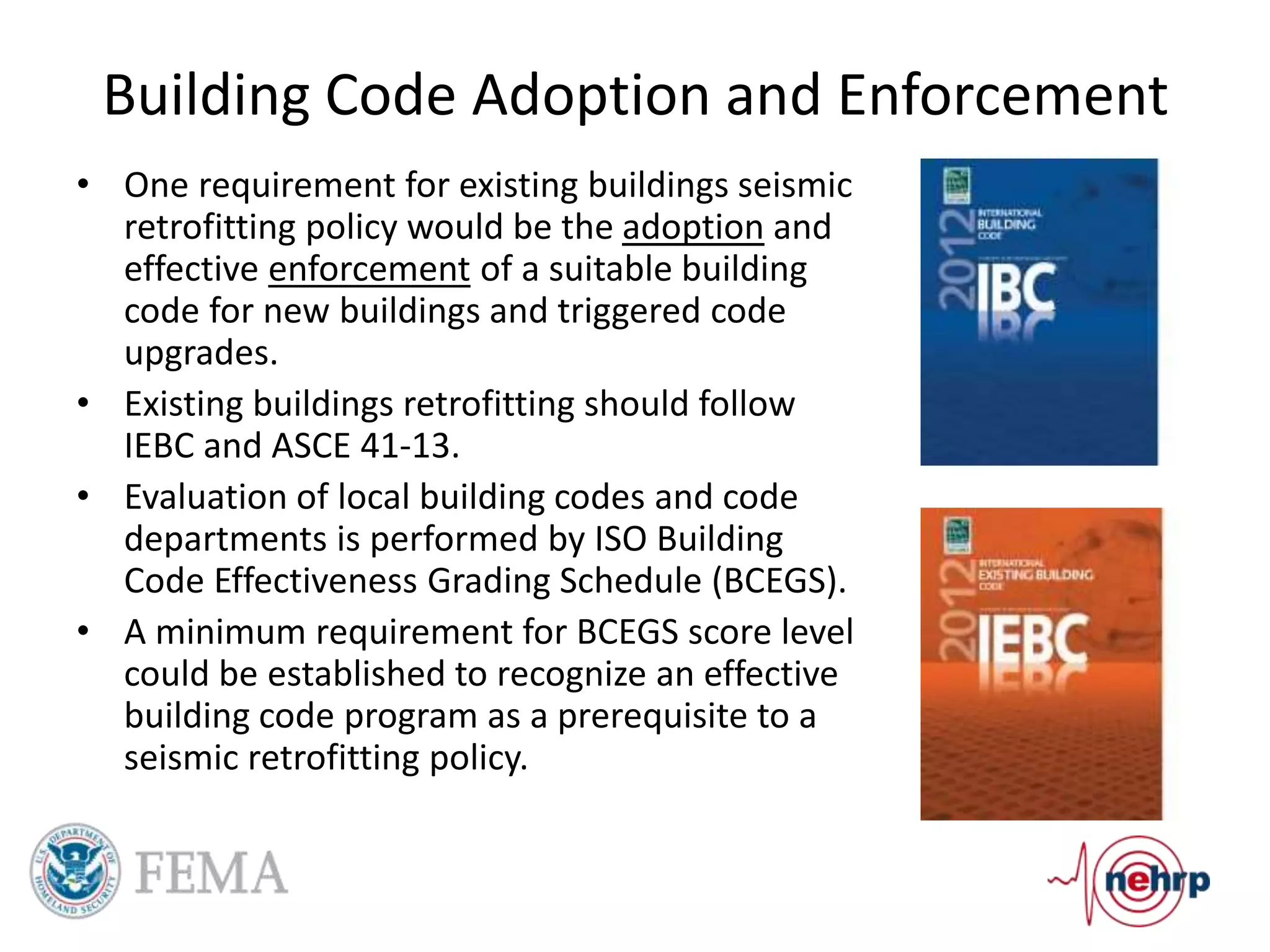 Building Code Adoption and Enforcement
• One requirement for existing buildings seismic
retrofitting policy would be the adoption and
effective enforcement of a suitable building
code for new buildings and triggered code
upgrades.
• Existing buildings retrofitting should follow
IEBC and ASCE 41-13.
• Evaluation of local building codes and code
departments is performed by ISO Building
Code Effectiveness Grading Schedule (BCEGS).
• A minimum requirement for BCEGS score level
could be established to recognize an effective
building code program as a prerequisite to a
seismic retrofitting policy.
 