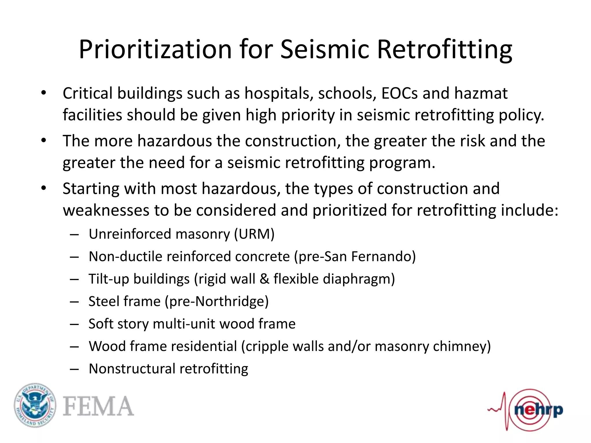 Prioritization for Seismic Retrofitting
• Critical buildings such as hospitals, schools, EOCs and hazmat
facilities should be given high priority in seismic retrofitting policy.
• The more hazardous the construction, the greater the risk and the
greater the need for a seismic retrofitting program.
• Starting with most hazardous, the types of construction and
weaknesses to be considered and prioritized for retrofitting include:
– Unreinforced masonry (URM)
– Non-ductile reinforced concrete (pre-San Fernando)
– Tilt-up buildings (rigid wall & flexible diaphragm)
– Steel frame (pre-Northridge)
– Soft story multi-unit wood frame
– Wood frame residential (cripple walls and/or masonry chimney)
– Nonstructural retrofitting
 