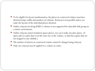  To be eligible for layout transformation, the plexes in a mirrored volume must have
identical stripe widths and numbers of columns. Relayout is not possible unless you
make the layouts of the individual plexes identical.
 Online relayout involving RAID-5 volumes is not supported for shareable disk groups in
a cluster environment.
 Online relayout cannot transform sparse plexes, nor can it make any plex sparse. (A
sparse plex is a plex that is not the same size as the volume, or that has regions that are
not mapped to any subdisk.)
 The number of mirrors in a mirrored volume cannot be changed using relayout.
 Only one relayout may be applied to a volume at a time.
 