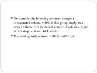 For example, the following command changes a
concatenated volume, vol02, in disk group, mydg, to a
striped volume with the default number of columns, 2, and
default stripe unit size, 64 kilobytes:
# vxassist -g mydg relayout vol02 layout=stripe
 