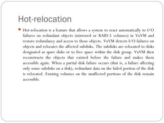Hot-relocation
 Hot-relocation is a feature that allows a system to react automatically to I/O
failures on redundant objects (mirrored or RAID-5 volumes) in VxVM and
restore redundancy and access to those objects. VxVM detects I/O failures on
objects and relocates the affected subdisks. The subdisks are relocated to disks
designated as spare disks or to free space within the disk group. VxVM then
reconstructs the objects that existed before the failure and makes them
accessible again. When a partial disk failure occurs (that is, a failure affecting
only some subdisks on a disk), redundant data on the failed portion of the disk
is relocated. Existing volumes on the unaffected portions of the disk remain
accessible.
 