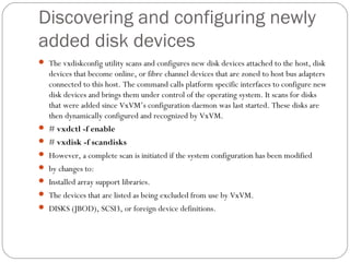 Discovering and configuring newly
added disk devices
 The vxdiskconfig utility scans and configures new disk devices attached to the host, disk
devices that become online, or fibre channel devices that are zoned to host bus adapters
connected to this host. The command calls platform specific interfaces to configure new
disk devices and brings them under control of the operating system. It scans for disks
that were added since VxVM’s configuration daemon was last started. These disks are
then dynamically configured and recognized by VxVM.
 # vxdctl -f enable
 # vxdisk -f scandisks
 However, a complete scan is initiated if the system configuration has been modified
 by changes to:
 Installed array support libraries.
 The devices that are listed as being excluded from use by VxVM.
 DISKS (JBOD), SCSI3, or foreign device definitions.
 
