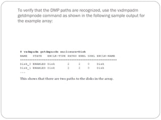 To verify that the DMP paths are recognized, use the vxdmpadm
getdmpnode command as shown in the following sample output for
the example array:
 