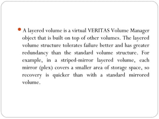 A layered volume is a virtual VERITAS Volume Manager
object that is built on top of other volumes. The layered
volume structure tolerates failure better and has greater
redundancy than the standard volume structure. For
example, in a striped-mirror layered volume, each
mirror (plex) covers a smaller area of storage space, so
recovery is quicker than with a standard mirrored
volume.
 
