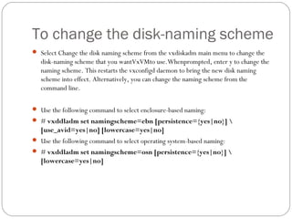 To change the disk-naming scheme
 Select Change the disk naming scheme from the vxdiskadm main menu to change the
disk-naming scheme that you wantVxVMto use.Whenprompted, enter y to change the
naming scheme. This restarts the vxconfigd daemon to bring the new disk naming
scheme into effect. Alternatively, you can change the naming scheme from the
command line.
 Use the following command to select enclosure-based naming:
 # vxddladm set namingscheme=ebn [persistence={yes|no}] 
[use_avid=yes|no] [lowercase=yes|no]
 Use the following command to select operating system-based naming:
 # vxddladm set namingscheme=osn [persistence={yes|no}] 
[lowercase=yes|no]
 