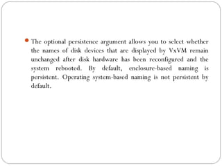 The optional persistence argument allows you to select whether
the names of disk devices that are displayed by VxVM remain
unchanged after disk hardware has been reconfigured and the
system rebooted. By default, enclosure-based naming is
persistent. Operating system-based naming is not persistent by
default.
 