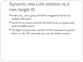 Dynamic new LUN addition to a
new target ID
In this case, a new group of LUNS is mapped to the host by
multiple HBA ports.
An OS device scan is issued for the LUNs to be recognized and
added to DMP control.
The high-level procedure and the VxVM commands are generic.
However, the OS commands may vary for Solaris versions.
 