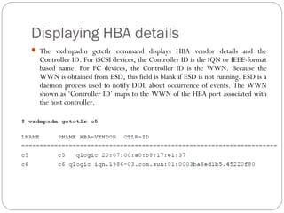 Displaying HBA details
 The vxdmpadm getctlr command displays HBA vendor details and the
Controller ID. For iSCSI devices, the Controller ID is the IQN or IEEE-format
based name. For FC devices, the Controller ID is the WWN. Because the
WWN is obtained from ESD, this field is blank if ESD is not running. ESD is a
daemon process used to notify DDL about occurrence of events. The WWN
shown as ‘Controller ID’ maps to the WWN of the HBA port associated with
the host controller.
 