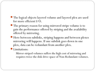 The logical objects layered volume and layered plex are used
for more efficient I/O.
The primary reason for using mirrored stripe volume is to
gain the performance offered by striping and the availability
offered by mirroring.
Here between subdisks, striping happens and between plexes
mirroring will happens. If one subdisk goes down in one
plex, data can be redundant from another plex.
Limitations:sd2
Mirror-striped volumes suffers the high cost of mirroring and
requires twice the disk drive space of Non-Redundant volumes.
 