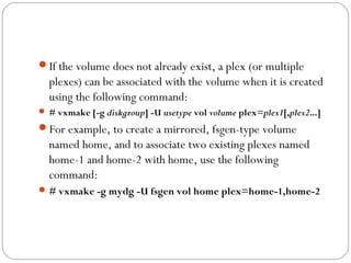If the volume does not already exist, a plex (or multiple
plexes) can be associated with the volume when it is created
using the following command:
 # vxmake [-g diskgroup] -U usetype vol volume plex=plex1[,plex2...]
For example, to create a mirrored, fsgen-type volume
named home, and to associate two existing plexes named
home-1 and home-2 with home, use the following
command:
# vxmake -g mydg -U fsgen vol home plex=home-1,home-2
 