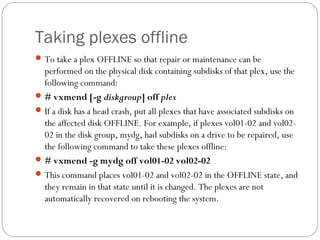Taking plexes offline
To take a plex OFFLINE so that repair or maintenance can be
performed on the physical disk containing subdisks of that plex, use the
following command:
# vxmend [-g diskgroup] off plex
If a disk has a head crash, put all plexes that have associated subdisks on
the affected disk OFFLINE. For example, if plexes vol01-02 and vol02-
02 in the disk group, mydg, had subdisks on a drive to be repaired, use
the following command to take these plexes offline:
# vxmend -g mydg off vol01-02 vol02-02
This command places vol01-02 and vol02-02 in the OFFLINE state, and
they remain in that state until it is changed. The plexes are not
automatically recovered on rebooting the system.
 