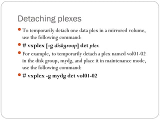 Detaching plexes
To temporarily detach one data plex in a mirrored volume,
use the following command:
# vxplex [-g diskgroup] det plex
For example, to temporarily detach a plex named vol01-02
in the disk group, mydg, and place it in maintenance mode,
use the following command:
# vxplex -g mydg det vol01-02
 