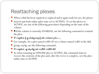 Reattaching plexes
 When a disk has been repaired or replaced and is again ready for use, the plexes
 must be put back online (plex state set to ACTIVE). To set the plexes to
ACTIVE, use one of the following procedures depending on the state of the
volume.
 ■ If the volume is currently ENABLED, use the following command to reattach
the plex:
 # vxplex [-g diskgroup] att volume plex ...
 For example, for a plex named vol01-02 on a volume named vol01 in the disk
 group, mydg, use the following command:
 # vxplex -g mydg att vol01 vol01-02
 As when returning an OFFLINE plex to ACTIVE, this command starts to
recover the contents of the plex and, after the revive is complete, sets the plex
utility state to ACTIVE.
 