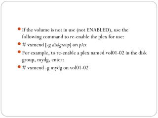 If the volume is not in use (not ENABLED), use the
following command to re-enable the plex for use:
# vxmend [-g diskgroup] on plex
For example, to re-enable a plex named vol01-02 in the disk
group, mydg, enter:
# vxmend -g mydg on vol01-02
 