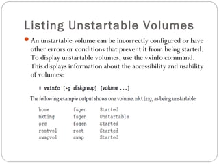 Listing Unstartable Volumes
An unstartable volume can be incorrectly configured or have
other errors or conditions that prevent it from being started.
To display unstartable volumes, use the vxinfo command.
This displays information about the accessibility and usability
of volumes:
 