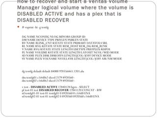 How to recover and start a Veritas Volume
Manager logical volume where the volume is
DISABLED ACTIVE and has a plex that is
DISABLED RECOVER
 # vxprint -ht -g testdg
DG NAME NCONFIG NLOG MINORS GROUP-ID
DM NAME DEVICE TYPE PRIVLEN PUBLEN STATE
RV NAME RLINK_CNT KSTATE STATE PRIMARY DATAVOLS SRL
RL NAME RVG KSTATE STATE REM_HOST REM_DG REM_RLNK
V NAME RVG KSTATE STATE LENGTH USETYPE PREFPLEX RDPOL
PL NAME VOLUME KSTATE STATE LENGTH LAYOUT NCOL/WID MODE
SD NAME PLEX DISK DISKOFFS LENGTH [COL/]OFF DEVICE MODE
SV NAME PLEX VOLNAME NVOLLAYR LENGTH [COL/]OFF AM/NM MODE
dg testdg default default 84000 970356463.1203.alu
dm testdg01 c1t4d0s2 sliced 2179 8920560 -
dm testdg02 c1t6d0s2 sliced 2179 8920560 -
v test - DISABLED ACTIVE 17840128 fsgen - SELECT
pl test-01 test DISABLED RECOVER 17841120 CONCAT - RW
sd testdg01-01 test-01 testdg01 0 8920560 0 c1t4d0 ENA
sd testdg02-01 test-01 testdg02 0 8920560 8920560 c1t6d0 ENA
 