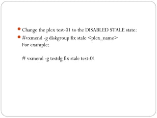 Change the plex test-01 to the DISABLED STALE state:
#vxmend -g diskgroup fix stale <plex_name>
For example:
# vxmend -g testdg fix stale test-01
 