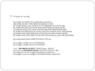  # vxprint -ht -g testdg
DG NAME NCONFIG NLOG MINORS GROUP-ID
DM NAME DEVICE TYPE PRIVLEN PUBLEN STATE
RV NAME RLINK_CNT KSTATE STATE PRIMARY DATAVOLS SRL
RL NAME RVG KSTATE STATE REM_HOST REM_DG REM_RLNK
V NAME RVG KSTATE STATE LENGTH USETYPE PREFPLEX RDPOL
PL NAME VOLUME KSTATE STATE LENGTH LAYOUT NCOL/WID MODE
SD NAME PLEX DISK DISKOFFS LENGTH [COL/]OFF DEVICE MODE
SV NAME PLEX VOLNAME NVOLLAYR LENGTH [COL/]OFF AM/NM MODE
dg testdg default default 84000 970356463.1203.alu
dm testdg01 c1t4d0s2 sliced 2179 8920560 -
dm testdg02 c1t6d0s2 sliced 2179 8920560 -
v test - DISABLED ACTIVE 17840128 fsgen - SELECT
pl test-01 test DISABLED STALE 17841120 CONCAT - RW
sd testdg01-01 test-01 testdg01 0 8920560 0 c1t4d0 ENA
sd testdg02-01 test-01 testdg02 0 8920560 8920560 c1t6d0 ENA
 
