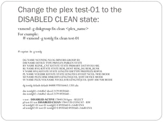 Change the plex test-01 to the
DISABLED CLEAN state:
vxmend -g diskgroup fix clean <plex_name>
For example:
# vxmend -g testdg fix clean test-01
# vxprint -ht -g testdg
DG NAME NCONFIG NLOG MINORS GROUP-ID
DM NAME DEVICE TYPE PRIVLEN PUBLEN STATE
RV NAME RLINK_CNT KSTATE STATE PRIMARY DATAVOLS SRL
RL NAME RVG KSTATE STATE REM_HOST REM_DG REM_RLNK
V NAME RVG KSTATE STATE LENGTH USETYPE PREFPLEX RDPOL
PL NAME VOLUME KSTATE STATE LENGTH LAYOUT NCOL/WID MODE
SD NAME PLEX DISK DISKOFFS LENGTH [COL/]OFF DEVICE MODE
SV NAME PLEX VOLNAME NVOLLAYR LENGTH [COL/]OFF AM/NM MODE
dg testdg default default 84000 970356463.1203.alu
dm testdg01 c1t4d0s2 sliced 2179 8920560 -
dm testdg02 c1t6d0s2 sliced 2179 8920560 -
v test - DISABLED ACTIVE 17840128 fsgen - SELECT
pl test-01 test DISABLED CLEAN 17841120 CONCAT - RW
sd testdg01-01 test-01 testdg01 0 8920560 0 c1t4d0 ENA
sd testdg02-01 test-01 testdg02 0 8920560 8920560 c1t6d0 ENA
 
