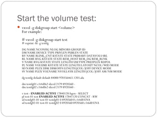 Start the volume test:
 vxvol -g diskgroup start <volume>
For example:
# vxvol -g diskgroup start test
# vxprint -ht -g testdg
DG NAME NCONFIG NLOG MINORS GROUP-ID
DM NAME DEVICE TYPE PRIVLEN PUBLEN STATE
RV NAME RLINK_CNT KSTATE STATE PRIMARY DATAVOLS SRL
RL NAME RVG KSTATE STATE REM_HOST REM_DG REM_RLNK
V NAME RVG KSTATE STATE LENGTH USETYPE PREFPLEX RDPOL
PL NAME VOLUME KSTATE STATE LENGTH LAYOUT NCOL/WID MODE
SD NAME PLEX DISK DISKOFFS LENGTH [COL/]OFF DEVICE MODE
SV NAME PLEX VOLNAME NVOLLAYR LENGTH [COL/]OFF AM/NM MODE
dg testdg default default 84000 970356463.1203.alu
dm testdg01 c1t4d0s2 sliced 2179 8920560 -
dm testdg02 c1t6d0s2 sliced 2179 8920560 -
v test - ENABLED ACTIVE 17840128 fsgen - SELECT
pl test-01 test ENABLED ACTIVE 17841120 CONCAT - RW
sd testdg01-01 test-01 testdg01 0 8920560 0 c1t4d0 ENA
sd testdg02-01 test-01 testdg02 0 8920560 8920560 c1t6d0 ENA
 