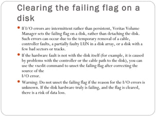 Clearing the failing flag on a
disk
If I/O errors are intermittent rather than persistent, Veritas Volume
Manager sets the failing flag on a disk, rather than detaching the disk.
Such errors can occur due to the temporary removal of a cable,
controller faults, a partially faulty LUN in a disk array, or a disk with a
few bad sectors or tracks.
If the hardware fault is not with the disk itself (for example, it is caused
by problems with the controller or the cable path to the disk), you can
use the vxedit command to unset the failing flag after correcting the
source of the
I/O error.
Warning: Do not unset the failing flag if the reason for the I/O errors is
unknown. If the disk hardware truly is failing, and the flag is cleared,
there is a risk of data loss.
 