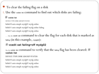  To clear the failing flag on a disk
1. Use the vxdisk list command to find out which disks are failing:
# vxdisk list
DEVICE TYPE DISK GROUP STATUS
hdisk10 auto:simple mydg01 mydg online
hdisk11 auto:simple mydg02 mydg online failing
hdisk12 auto:simple mydg03 mydg online
. . . Use the vxedit set command to clear the flag for each disk that is marked as
failing (in this example, mydg02):
# vxedit set failing=off mydg02
Use the vxdisk list command to verify that the failing flag has been cleared: #
vxdisk list
DEVICE TYPE DISK GROUP STATUS
hdisk10 auto:simple mydg01 mydg online
hdisk11 auto:simple mydg02 mydg online
hdisk12 auto:simple mydg03 mydg online
 