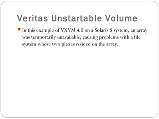Veritas Unstartable Volume
In this example of VXVM 4.0 on a Solaris 8 system, an array
was temporarily unavailable, causing problems with a file
system whose two plexes resided on the array.
Veritas Unstartable Volume
 
