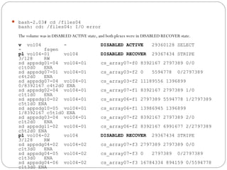 bash-2.03# cd /files04
bash: cd: /files04: I/O error
The volume was in DISABLED ACTIVE state, and both plexes were in DISABLED RECOVER state.
v vol04 - DISABLED ACTIVE 29360128 SELECT
- fsgen
pl vol04-01 vol04 DISABLED RECOVER 29367434 STRIPE
3/128 RW
sd appsdg01-04 vol04-01 cs_array07-f0 8392167 2797389 0/0
c1t0d0 ENA
sd appsdg07-01 vol04-01 cs_array03-f2 0 5594778 0/2797389
c4t2d0 ENA
sd appsdg07-04 vol04-01 cs_array03-f2 11189556 1396899
0/8392167 c4t2d0 ENA
sd appsdg02-04 vol04-01 cs_array07-f1 8392167 2797389 1/0
c1t1d0 ENA
sd appsdg10-02 vol04-01 cs_array06-f1 2797389 5594778 1/2797389
c5t1d0 ENA
sd appsdg10-05 vol04-01 cs_array06-f1 13986945 1396899
1/8392167 c5t1d0 ENA
sd appsdg03-04 vol04-01 cs_array07-f2 8392167 2797389 2/0
c1t2d0 ENA
sd appsdg11-02 vol04-01 cs_array06-f2 8392167 6991677 2/2797389
c5t2d0 ENA
pl vol04-02 vol04 DISABLED RECOVER 29367434 STRIPE
3/128 RW
sd appsdg04-02 vol04-02 cs_array07-f3 2797389 2797389 0/0
c1t3d0 ENA
sd appsdg04-05 vol04-02 cs_array07-f3 0 2797389 0/2797389
c1t3d0 ENA
sd appsdg04-06 vol04-02 cs_array07-f3 16784334 894159 0/5594778
c1t3d0 ENA
 