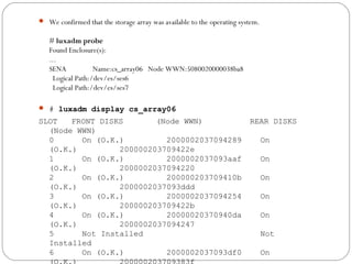  We confirmed that the storage array was available to the operating system.
# luxadm probe
Found Enclosure(s):
...
SENA               Name:cs_array06   Node WWN:5080020000038ba8  
  Logical Path:/dev/es/ses6
  Logical Path:/dev/es/ses7
 # luxadm display cs_array06
SLOT FRONT DISKS (Node WWN) REAR DISKS
(Node WWN)
0 On (O.K.) 2000002037094289 On
(O.K.) 200000203709422e
1 On (O.K.) 2000002037093aaf On
(O.K.) 2000002037094220
2 On (O.K.) 200000203709410b On
(O.K.) 2000002037093ddd
3 On (O.K.) 2000002037094254 On
(O.K.) 200000203709422b
4 On (O.K.) 20000020370940da On
(O.K.) 2000002037094247
5 Not Installed Not
Installed
6 On (O.K.) 2000002037093df0 On
 