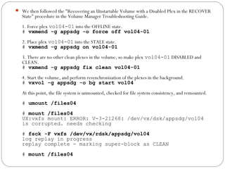  We then followed the "Recovering an Unstartable Volume with a Disabled Plex in the RECOVER
State" procedure in the Volume Manager Troubleshooting Guide.
1. Force plex vol04-01 into the OFFLINE state.
# vxmend -g appsdg -o force off vol04-01
2. Place plex vol04-01 into the STALE state.
# vxmend -g appsdg on vol04-01
3. There are no other clean plexes in the volume, so make plex vol04-01 DISABLED and
CLEAN.
# vxmend -g appsdg fix clean vol04-01
4. Start the volume, and perform resynchronization of the plexes in the background.
# vxvol -g appsdg -o bg start vol04
At this point, the file system is unmounted, checked for file system consistency, and remounted.
# umount /files04
# mount /files04
UX:vxfs mount: ERROR: V-3-21268: /dev/vx/dsk/appsdg/vol04
is corrupted. needs checking
# fsck -F vxfs /dev/vx/rdsk/appsdg/vol04
log replay in progress
replay complete - marking super-block as CLEAN
# mount /files04
 