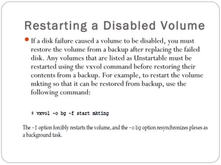 Restarting a Disabled Volume
If a disk failure caused a volume to be disabled, you must
restore the volume from a backup after replacing the failed
disk. Any volumes that are listed as Unstartable must be
restarted using the vxvol command before restoring their
contents from a backup. For example, to restart the volume
mkting so that it can be restored from backup, use the
following command:
 