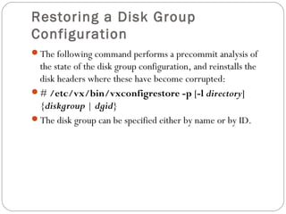 Restoring a Disk Group
Configuration
The following command performs a precommit analysis of
the state of the disk group configuration, and reinstalls the
disk headers where these have become corrupted:
# /etc/vx/bin/vxconfigrestore -p [-l directory]
{diskgroup | dgid}
The disk group can be specified either by name or by ID.
 