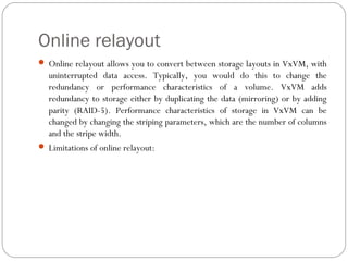 Online relayout
 Online relayout allows you to convert between storage layouts in VxVM, with
uninterrupted data access. Typically, you would do this to change the
redundancy or performance characteristics of a volume. VxVM adds
redundancy to storage either by duplicating the data (mirroring) or by adding
parity (RAID-5). Performance characteristics of storage in VxVM can be
changed by changing the striping parameters, which are the number of columns
and the stripe width.
 Limitations of online relayout:
 
