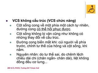 BM VLTL-PHCN, Trường DH Y Dược Huế
 VCS không cấu trúc (VCS chức năng)
 Cột sống cong về một phía một cách tự nhiên,
đường cong có thể hồi phục được.
 Cột sống không bị vặn cũng như không có
những thay đổi về cấu trúc.
 Đường cong biến mất khi: cúi người về phía
trước, chỉnh tư thế của hông và cột sống, khi
nằm.
 Nguyên nhân: do tư thế sai, do chênh lệch
chiều dài chi (chân ngắn- chân dài), liệt không
đồng đều cơ lưng...
 