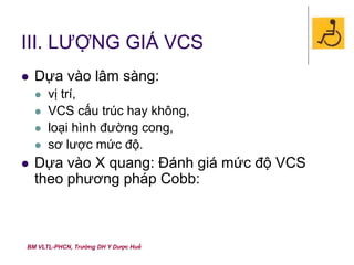 BM VLTL-PHCN, Trường DH Y Dược Huế
III. LƯỢNG GIÁ VCS
 Dựa vào lâm sàng:
 vị trí,
 VCS cấu trúc hay không,
 loại hình đường cong,
 sơ lược mức độ.
 Dựa vào X quang: Đánh giá mức độ VCS
theo phương pháp Cobb:
 