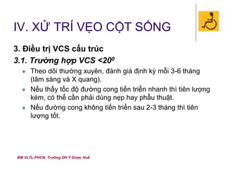 BM VLTL-PHCN, Trường DH Y Dược Huế
IV. XỬ TRÍ VẸO CỘT SỐNG
3. Điều trị VCS cấu trúc
3.1. Trường hợp VCS <200
 Theo dõi thường xuyên, đánh giá định kỳ mỗi 3-6 tháng
(lâm sàng và X quang).
 Nếu thấy tốc độ đường cong tiến triển nhanh thì tiên lượng
kém, có thể cần phải dùng nẹp hay phẫu thuật.
 Nếu đường cong không tiến triển sau 2-3 tháng thì tiên
lượng tốt.
 