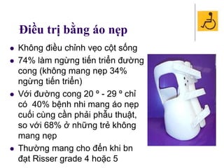 Điều trị bằng áo nẹp
 Không điều chỉnh vẹo cột sống
 74% làm ngừng tiến triển đường
cong (không mang nẹp 34%
ngừng tiến triển)
 Với đường cong 20 º - 29 º chỉ
có 40% bệnh nhi mang áo nẹp
cuối cùng cần phải phẫu thuật,
so với 68% ở những trẻ không
mang nẹp
 Thường mang cho đến khi bn
đạt Risser grade 4 hoặc 5
 