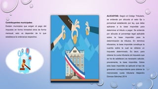 Contribuyentes municipales:
Existen municipios que exigen el pago del
impuesto en forma trimestral otros de forma
mensual; esto va depender de lo que
establezca la ordenanza respectiva.
ALICUOTAS: Según el Código Tributario,
se entiende por alícuota al valor fijo o
porcentual establecido por ley, que debe
aplicarse a la base imponible para
determinar el tributo a pagar: Se entiende
por alícuota al porcentaje legal aplicable
sobre la base imponible para la
determinación de tributos. En términos
tributarios, la base imponible constituye la
cuantía sobre la cual se obtiene un
impuesto determinado. Es decir, para
obtener la cuota tributaria (el impuesto que
se ha de satisfacer) es necesario calcular,
previamente, la base imponible. Sobre
esta base imponible se aplicará el tipo de
gravamen correspondiente para obtener la
mencionada cuota tributaria Alejandro
Donoso Sánchez 2014
 