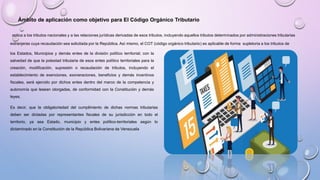 Ámbito de aplicación como objetivo para El Código Orgánico Tributario
aplica a los tributos nacionales y a las relaciones jurídicas derivadas de esos tributos, incluyendo aquellos tributos determinados por administraciones tributarias
extranjeras cuya recaudación sea solicitada por la República. Así mismo, el COT (código orgánico tributario) es aplicable de forma supletoria a los tributos de
los Estados, Municipios y demás entes de la división político territorial; con la
salvedad de que la potestad tributaria de esos entes político territoriales para la
creación, modificación, supresión o recaudación de tributos, incluyendo el
establecimiento de exenciones, exoneraciones, beneficios y demás incentivos
fiscales, será ejercido por dichos entes dentro del marco de la competencia y
autonomía que lesean otorgadas, de conformidad con la Constitución y demás
leyes.
Es decir, que la obligatoriedad del cumplimiento de dichas normas tributarias
deben ser dictadas por representantes fiscales de su jurisdicción en todo el
territorio, ya sea Estado, municipio y entes político-territoriales según lo
dictaminado en la Constitución de la República Bolivariana de Venezuela
 