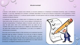 la alícuota o tarifa aplicable a los ingresos brutos obtenidos, se encuentra establecida en el Clasificador de Actividades Económicas, anexo a la Ordenanza
respectiva, el cual varía, dependiendo de la actividad o actividades desarrolladas. De modo que la alícuota es proporcional y se fija igualmente un mínimo
tributable en Unidades Tributarias (U.T.). La alícuota impositiva aplicable de manera general a todos los municipios, será fijada en la Ley de Presupuesto Anual, a
proposición del Ejecutivo Nacional.
El Clasificador de Actividades es un listado anexo a la Ordenanza que regula este
tributo donde se fijan, de acuerdo con el ramo a que se dedique el contribuyente, las
alícuotas correspondientes. El Clasificador señala al funcionario cuánto debe ser el
pago del sujeto pasivo; tienen como característica común que suelen ser muy
completos; ahora bien, es bueno recordar que un obligado por cada actividad o ramo
que ejerce debe inscribirse ante la Administración y, por ende, se le liquidará lo
pertinente para su recaudación.
Como toda norma de carácter tributario, se fijan sanciones por el cumplimiento fuera de la
oportunidad legal que señala la Ordenanza; es por ello que se habla de intereses,
recargos, multas. Ahora bien, para evitar que los municipios pudieran incurrir en
arbitrariedades, la Ley Orgánica del Poder Público Municipal señala que se aplicarán las
previstas por el Código Orgánico Tributario ya que aquélla tiene en su haber normas de
armonización y de obligatorio acatamiento para el ámbito local.
Alícuota municipal
 