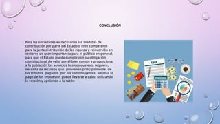CONCLUSIÓN
Para las sociedades es necesarias las medidas de
contribución por parte del Estado o ente competente
para la justa distribución de las riqueza y reinversión en
sectores de gran importancia para el público en general,
para que el Estado pueda cumplir con su obligación
constitucional de velar por el bien común y proporcionar
a la población los servicios básicos que está requiere,
necesita de recursos que provienen principalmente de
los tributos pagados por los contribuyentes, además el
pago de los impuestos puede llevarse a cabo utilizando
la versión y apelando a la razón
 