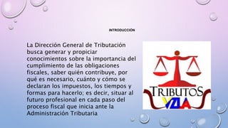 INTRODUCCIÓN
La Dirección General de Tributación
busca generar y propiciar
conocimientos sobre la importancia del
cumplimiento de las obligaciones
fiscales, saber quién contribuye, por
qué es necesario, cuánto y cómo se
declaran los impuestos, los tiempos y
formas para hacerlo; es decir, situar al
futuro profesional en cada paso del
proceso fiscal que inicia ante la
Administración Tributaria
 